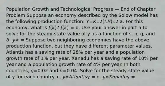 Population Growth and Technological Progress — End of Chapter Problem Suppose an economy described by the Solow model has the following production function: 𝑌=𝐾12(𝐿𝐸)12 a. For this economy, what is 𝑓(𝑘)? 𝑓(𝑘) = b. Use your answer in part a to solve for the steady-state value of y as a function of s, n, g, and 𝛿. 𝑦∗ = Suppose two neighboring economies have the above production function, but they have different parameter values. Atlantis has a saving rate of 28% per year and a population growth rate of 1% per year. Xanadu has a saving rate of 10% per year and a population growth rate of 4% per year. In both countries, 𝑔=0.02 and 𝛿=0.04. Solve for the steady-state value of y for each country. c. 𝑦∗𝐴𝑡𝑙𝑎𝑛𝑡𝑖𝑠y = d. 𝑦∗𝑋𝑎𝑛𝑎𝑑𝑢y =