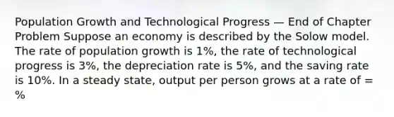 Population Growth and Technological Progress — End of Chapter Problem Suppose an economy is described by the Solow model. The rate of population growth is 1%, the rate of technological progress is 3%, the depreciation rate is 5%, and the saving rate is 10%. In a steady state, output per person grows at a rate of = %