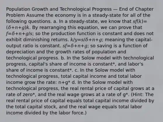 Population Growth and Technological Progress — End of Chapter Problem Assume the economy is in a steady-state for all of the following questions. a. In a steady-state, we know that 𝑠𝑓(𝑘)=(𝛿+𝑛+𝑔)𝑘. By rearranging this equation, we can prove that 𝑓=𝛿+𝑛+𝑔/𝑠; so the production function is constant and does not exhibit diminishing returns. 𝑘/𝑦=𝑠/𝛿+𝑛+𝑔; meaning the capital-output ratio is constant. 𝑠𝑓=𝛿+𝑛+𝑔; so saving is a function of depreciation and the growth rates of population and technological progress. b. In the Solow model with technological progress, capital's share of income is constant*, and labor's share of income is constant*. c. In the Solow model with technological progress, total capital income and total labor income grow the rate: n+g* d. In the Solow model with technological progress, the real rental price of capital grows at a rate of zero*, and the real wage grows at a rate of g*. (Hint: The real rental price of capital equals total capital income divided by the total capital stock, and the real wage equals total labor income divided by the labor force.)