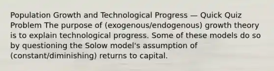 Population Growth and Technological Progress — Quick Quiz Problem The purpose of (exogenous/endogenous) growth theory is to explain technological progress. Some of these models do so by questioning the Solow model's assumption of (constant/diminishing) returns to capital.