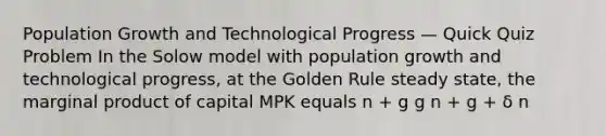 Population Growth and Technological Progress — Quick Quiz Problem In the Solow model with population growth and technological progress, at the Golden Rule steady state, the marginal product of capital MPK equals n + g g n + g + δ n