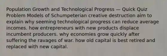 Population Growth and Technological Progress — Quick Quiz Problem Models of Schumpeterian creative destruction aim to explain why seeming technological progress can reduce average incomes. how entrepreneurs with new products displace incumbent producers. why economies grow quickly after suffering the ravages of war. how old capital is best retired and replaced with new capital.