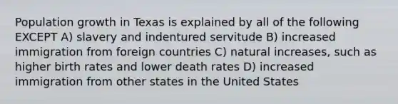 Population growth in Texas is explained by all of the following EXCEPT A) slavery and indentured servitude B) increased immigration from foreign countries C) natural increases, such as higher birth rates and lower death rates D) increased immigration from other states in the United States