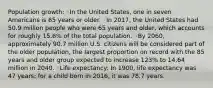 Population growth: ◦In the United States, one in seven Americans is 65 years or older. ◦In 2017, the United States had 50.9 million people who were 65 years and older, which accounts for roughly 15.6% of the total population. ◦By 2060, approximately 90.7 million U.S. citizens will be considered part of the older population, the largest proportion on record with the 85 years and older group expected to increase 123% to 14.64 million in 2040. ◦Life expectancy: In 1900, life expectancy was 47 years; for a child born in 2016, it was 78.7 years.