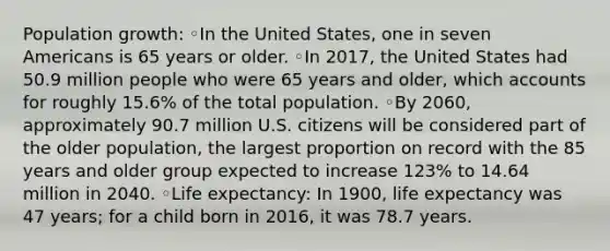 Population growth: ◦In the United States, one in seven Americans is 65 years or older. ◦In 2017, the United States had 50.9 million people who were 65 years and older, which accounts for roughly 15.6% of the total population. ◦By 2060, approximately 90.7 million U.S. citizens will be considered part of the older population, the largest proportion on record with the 85 years and older group expected to increase 123% to 14.64 million in 2040. ◦Life expectancy: In 1900, life expectancy was 47 years; for a child born in 2016, it was 78.7 years.