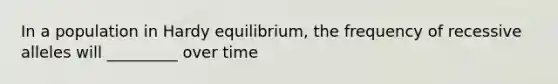 In a population in Hardy equilibrium, the frequency of recessive alleles will _________ over time