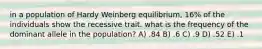 in a population of Hardy Weinberg equilibrium, 16% of the individuals show the recessive trait. what is the frequency of the dominant allele in the population? A) .84 B) .6 C) .9 D) .52 E) .1