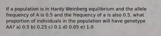 If a population is in Hardy Weinberg equilibrium and the allele frequency of A is 0.5 and the frequency of a is also 0.5, what proportion of individuals in the population will have genotype AA? a) 0.5 b) 0.25 c) 0.1 d) 0.05 e) 1.0