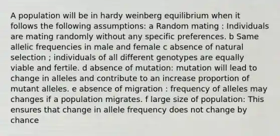 A population will be in hardy weinberg equilibrium when it follows the following assumptions: a Random mating : Individuals are mating randomly without any specific preferences. b Same allelic frequencies in male and female c absence of natural selection ; individuals of all different genotypes are equally viable and fertile. d absence of mutation: mutation will lead to change in alleles and contribute to an increase proportion of mutant alleles. e absence of migration : frequency of alleles may changes if a population migrates. f large size of population: This ensures that change in allele frequency does not change by chance