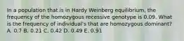 In a population that is in Hardy Weinberg equilibrium, the frequency of the homozygous recessive genotype is 0.09. What is the frequency of individual's that are homozygous dominant? A. 0.7 B. 0.21 C. 0.42 D. 0.49 E. 0.91