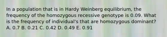 In a population that is in Hardy Weinberg equilibrium, the frequency of the homozygous recessive genotype is 0.09. What is the frequency of individual's that are homozygous dominant? A. 0.7 B. 0.21 C. 0.42 D. 0.49 E. 0.91