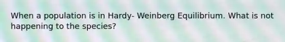 When a population is in Hardy- Weinberg Equilibrium. What is not happening to the species?