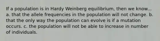 If a population is in Hardy Weinberg equilibrium, then we know... a. that the allele frequencies in the population will not change. b. that the only way the population can evolve is if a mutation occurs. c. the population will not be able to increase in number of individuals.