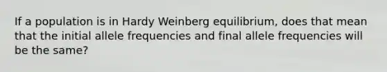 If a population is in Hardy Weinberg equilibrium, does that mean that the initial allele frequencies and final allele frequencies will be the same?