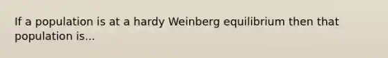 If a population is at a hardy Weinberg equilibrium then that population is...