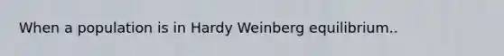 When a population is in Hardy Weinberg equilibrium..