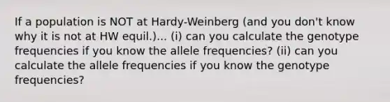 If a population is NOT at Hardy-Weinberg (and you don't know why it is not at HW equil.)... (i) can you calculate the genotype frequencies if you know the allele frequencies? (ii) can you calculate the allele frequencies if you know the genotype frequencies?