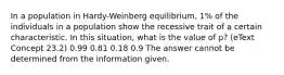 In a population in Hardy-Weinberg equilibrium, 1% of the individuals in a population show the recessive trait of a certain characteristic. In this situation, what is the value of p? (eText Concept 23.2) 0.99 0.81 0.18 0.9 The answer cannot be determined from the information given.