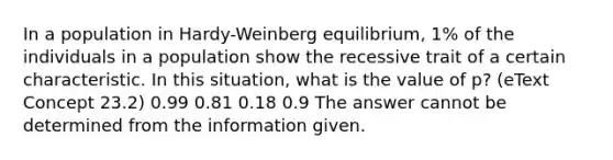 In a population in Hardy-Weinberg equilibrium, 1% of the individuals in a population show the recessive trait of a certain characteristic. In this situation, what is the value of p? (eText Concept 23.2) 0.99 0.81 0.18 0.9 The answer cannot be determined from the information given.