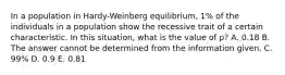 In a population in Hardy-Weinberg equilibrium, 1% of the individuals in a population show the recessive trait of a certain characteristic. In this situation, what is the value of p? A. 0.18 B. The answer cannot be determined from the information given. C. 99% D. 0.9 E. 0.81