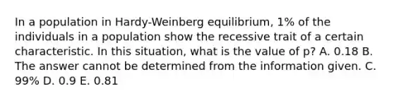 In a population in Hardy-Weinberg equilibrium, 1% of the individuals in a population show the recessive trait of a certain characteristic. In this situation, what is the value of p? A. 0.18 B. The answer cannot be determined from the information given. C. 99% D. 0.9 E. 0.81