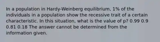 In a population in Hardy-Weinberg equilibrium, 1% of the individuals in a population show the recessive trait of a certain characteristic. In this situation, what is the value of p? 0.99 0.9 0.81 0.18 The answer cannot be determined from the information given.