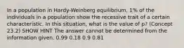 In a population in Hardy-Weinberg equilibrium, 1% of the individuals in a population show the recessive trait of a certain characteristic. In this situation, what is the value of p? (Concept 23.2) SHOW HINT The answer cannot be determined from the information given. 0.99 0.18 0.9 0.81