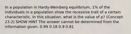 In a population in Hardy-Weinberg equilibrium, 1% of the individuals in a population show the recessive trait of a certain characteristic. In this situation, what is the value of p? (Concept 23.2) SHOW HINT The answer cannot be determined from the information given. 0.99 0.18 0.9 0.81