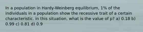 In a population in Hardy-Weinberg equilibrium, 1% of the individuals in a population show the recessive trait of a certain characteristic. in this situation, what is the value of p? a) 0.18 b) 0.99 c) 0.81 d) 0.9