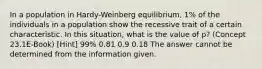 In a population in Hardy-Weinberg equilibrium, 1% of the individuals in a population show the recessive trait of a certain characteristic. In this situation, what is the value of p? (Concept 23.1E-Book) [Hint] 99% 0.81 0.9 0.18 The answer cannot be determined from the information given.