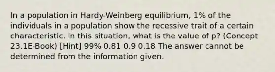 In a population in Hardy-Weinberg equilibrium, 1% of the individuals in a population show the recessive trait of a certain characteristic. In this situation, what is the value of p? (Concept 23.1E-Book) [Hint] 99% 0.81 0.9 0.18 The answer cannot be determined from the information given.