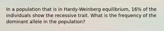 In a population that is in Hardy-Weinberg equilibrium, 16% of the individuals show the recessive trait. What is the frequency of the dominant allele in the population?