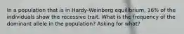 In a population that is in Hardy-Weinberg equilibrium, 16% of the individuals show the recessive trait. What is the frequency of the dominant allele in the population? Asking for what?