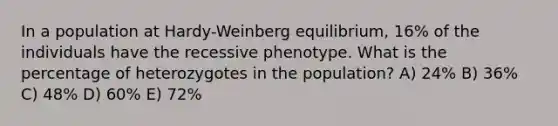 In a population at Hardy-Weinberg equilibrium, 16% of the individuals have the recessive phenotype. What is the percentage of heterozygotes in the population? A) 24% B) 36% C) 48% D) 60% E) 72%