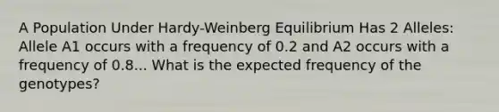 A Population Under Hardy-Weinberg Equilibrium Has 2 Alleles: Allele A1 occurs with a frequency of 0.2 and A2 occurs with a frequency of 0.8... What is the expected frequency of the genotypes?