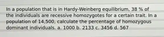 In a population that is in Hardy-Weinberg equilibrium, 38 % of the individuals are recessive homozygotes for a certain trait. In a population of 14,500, calculate the percentage of homozygous dominant individuals. a. 1000 b. 2133 c. 3456 d. 567