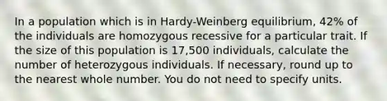 In a population which is in Hardy-Weinberg equilibrium, 42% of the individuals are homozygous recessive for a particular trait. If the size of this population is 17,500 individuals, calculate the number of heterozygous individuals. If necessary, round up to the nearest whole number. You do not need to specify units.