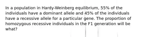 In a population in Hardy-Weinberg equilibrium, 55% of the individuals have a dominant allele and 45% of the individuals have a recessive allele for a particular gene. The proportion of homozygous recessive individuals in the F1 generation will be what?