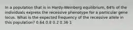 In a population that is in Hardy-Weinberg equilibrium, 64% of the individuals express the recessive phenotype for a particular gene locus. What is the expected frequency of the recessive allele in this population? 0.64 0.8 0.2 0.36 1