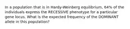 In a population that is in Hardy-Weinberg equilibrium, 64% of the individuals express the RECESSIVE phenotype for a particular gene locus. What is the expected frequency of the DOMINANT allele in this population?