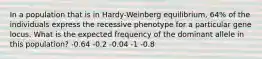 In a population that is in Hardy-Weinberg equilibrium, 64% of the individuals express the recessive phenotype for a particular gene locus. What is the expected frequency of the dominant allele in this population? -0.64 -0.2 -0.04 -1 -0.8