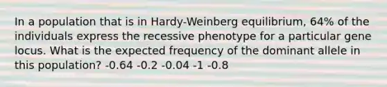 In a population that is in Hardy-Weinberg equilibrium, 64% of the individuals express the recessive phenotype for a particular gene locus. What is the expected frequency of the dominant allele in this population? -0.64 -0.2 -0.04 -1 -0.8