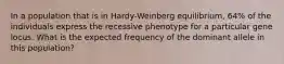 In a population that is in Hardy-Weinberg equilibrium, 64% of the individuals express the recessive phenotype for a particular gene locus. What is the expected frequency of the dominant allele in this population?