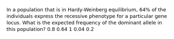 In a population that is in Hardy-Weinberg equilibrium, 64% of the individuals express the recessive phenotype for a particular gene locus. What is the expected frequency of the dominant allele in this population? 0.8 0.64 1 0.04 0.2