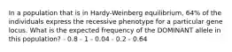 In a population that is in Hardy-Weinberg equilibrium, 64% of the individuals express the recessive phenotype for a particular gene locus. What is the expected frequency of the DOMINANT allele in this population? - 0.8 - 1 - 0.04 - 0.2 - 0.64