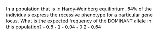 In a population that is in Hardy-Weinberg equilibrium, 64% of the individuals express the recessive phenotype for a particular gene locus. What is the expected frequency of the DOMINANT allele in this population? - 0.8 - 1 - 0.04 - 0.2 - 0.64