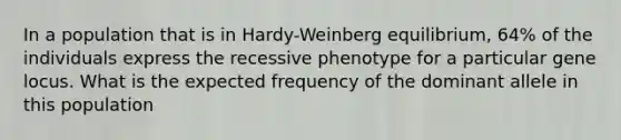 In a population that is in Hardy-Weinberg equilibrium, 64% of the individuals express the recessive phenotype for a particular gene locus. What is the expected frequency of the dominant allele in this population