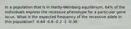 In a population that is in Hardy-Weinberg equilibrium, 64% of the individuals express the recessive phenotype for a particular gene locus. What is the expected frequency of the recessive allele in this population? -0.64 -0.8 -0.2 -1 -0.36