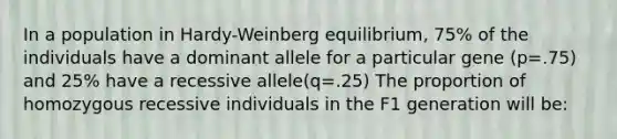 In a population in Hardy-Weinberg equilibrium, 75% of the individuals have a dominant allele for a particular gene (p=.75) and 25% have a recessive allele(q=.25) The proportion of homozygous recessive individuals in the F1 generation will be: