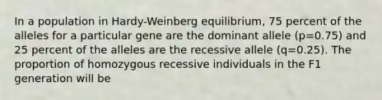 In a population in Hardy-Weinberg equilibrium, 75 percent of the alleles for a particular gene are the dominant allele (p=0.75) and 25 percent of the alleles are the recessive allele (q=0.25). The proportion of homozygous recessive individuals in the F1 generation will be